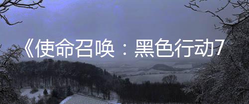 布季新已发第战区唤黑色命召模式行动宣传，现使三赛视频