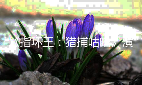 捕咕精灵佩斯演员公布指阵容环王回归猎噜 李王饰演