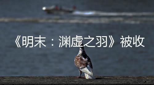 被渊虚游戏之羽后发明末宣传新动向文 收购