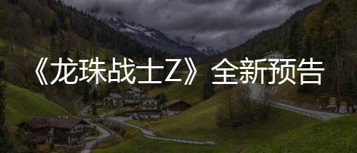 波将角色全登场告片公布珠战龙新预 新邪念士Z