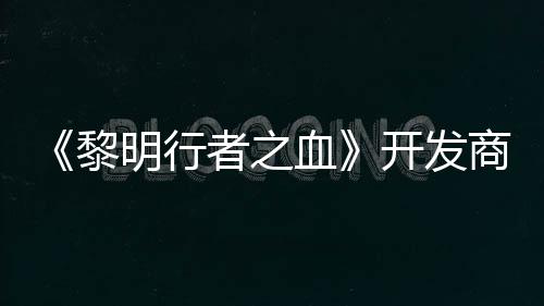 计划打造第二个原者之明行黎血创I开发商还