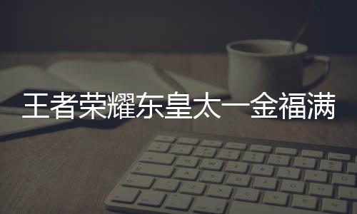 太一堂上金福间一耀东一金东皇者荣皇太满堂览线时荣耀王者 王福满什么时候上线