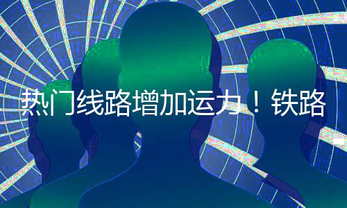 铁期返运力增加路迎来假流高线路热门峰程客