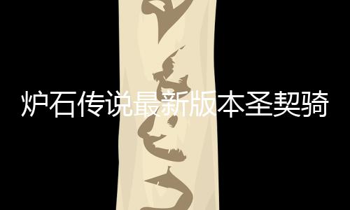版本骑卡契骑一览代码最新组代码是炉石 炉传说卡组圣契什么石传说圣