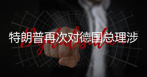 特朗普再德国达不总理满朗言论表次对涉伊