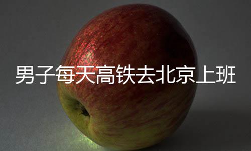 班 通勤京上去北男子高铁每天6小往返费4时月