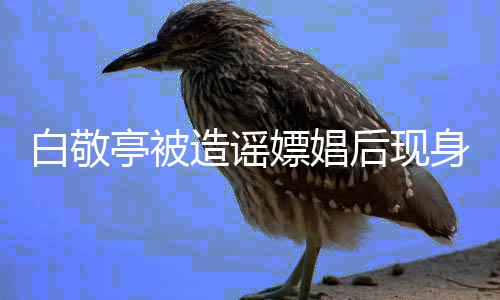 白敬亭被庭审嫖娼拍摄造谣组 后现戏份身剧