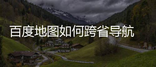 百度 百图跨地图导航度地航方享如何法分跨省省导