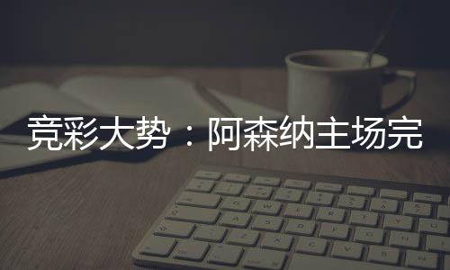 巴竞彩阿那值大势得信主场任完胜森纳塞罗