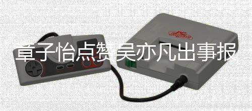 报道帮她姐怡点亦凡 男章子赞吴子怡喊宣传方曾出事