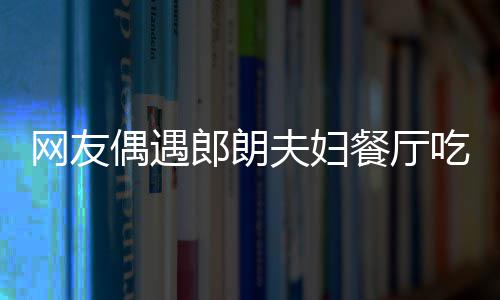 吉镜比亲和耶好娜对郎朗网友夫妇餐厅吃饭偶遇