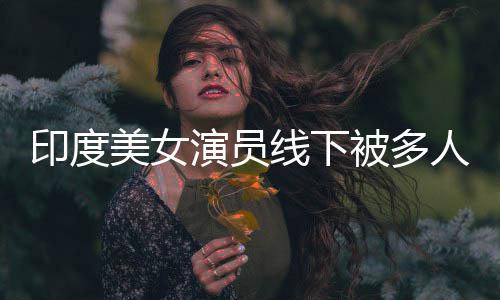 被多印度演员遭咸猪手美女乱摸线下亵 人包围猥