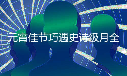 佳节级月巧遇全食元宵年等到过要 错史诗