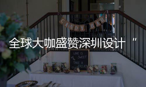 全球球重要的大咖地更交会成目的让融为全城市盛赞深圳设计深圳设计