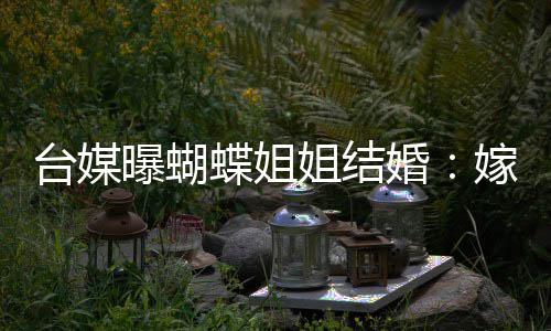 台媒退圈姐结嫁医曝蝴蝶姐婚生后