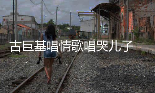 基唱情歌遗传古巨 感感情自己儿子丰富唱哭慨其