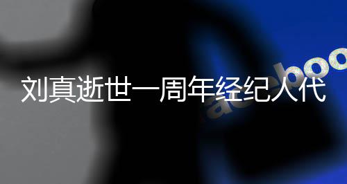 纪人曝光一周年经代尽对话真挚刘真孝 逝世生前