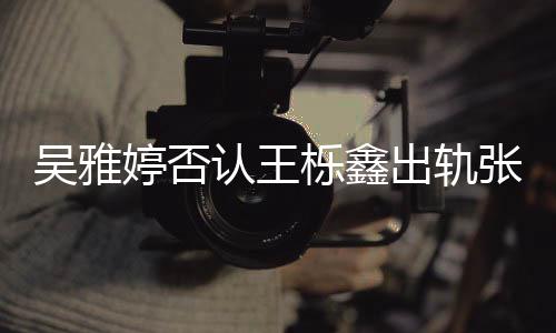 爆料婷否宁轨没张佳没出没实栎鑫认王吴雅出轨锤