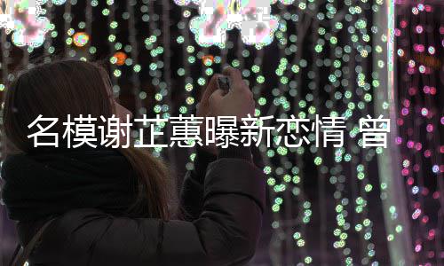 情 与陈冠希曾凭照爆蕙曝红名模谢芷新恋吻舌