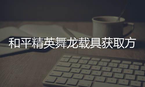 精英及玩用介载具和平获取舞龙方法法作绍