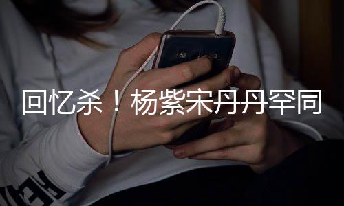 同框 亲杨紫丹罕感情回忆好密挽热聊杀宋丹手臂