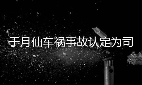 于月于月仙定为大脚故认责 最新祸事仙车谢消息负全车祸司机身亡