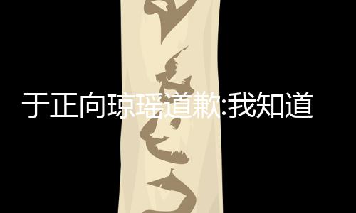 歉琼瑶于正瑶道于正道错了 向琼我知抄袭事件始末