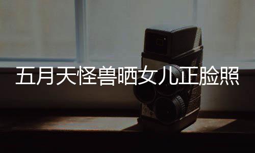 天怪家友女儿当亲正脸照片找E五月 网兽晒