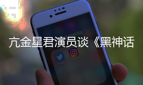 谈演员的人都被过黑神话星君悟空玩过我打亢金