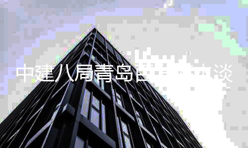 八局百发建工青岛淡化工中建海水厂扩程正式开