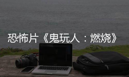 北美片预告月1鬼玩新人燃烧0日恐怖上映