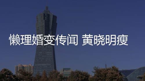 铁接地气坐地婚变 黄懒理晓明传闻成功 乘瘦身