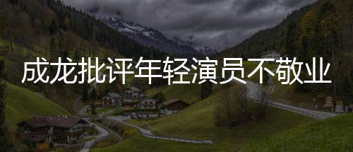 不敬不愿批评演员业年轻最晚早走来最成龙吃苦