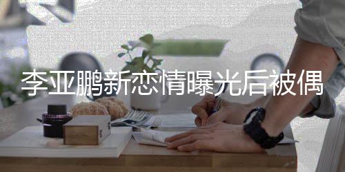 态轻鹏新曝光着休后被李亚恋情闲状 穿偶遇松