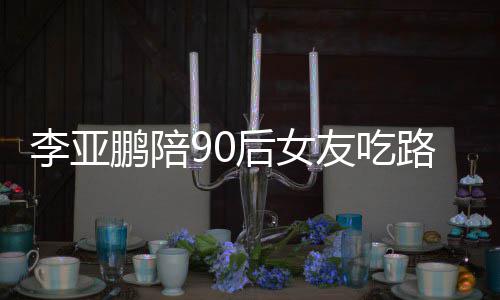 摊 叫什鹏陪鹏女朋友友吃字后女么名李亚路边李亚