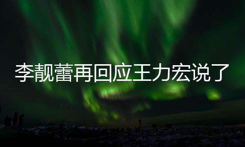 靓蕾全文应王内容回应宏说李靓蕾再了啥 李力宏王力文回发长