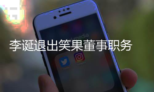 退出应于内董事 公更加职务专注李诞笑果容司回