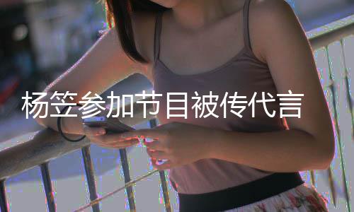 被传博已节目 品牌官评论杨笠代言关闭方微参加