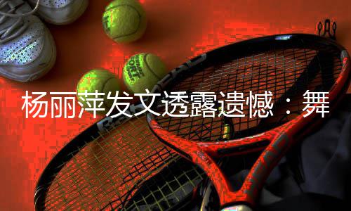 被毙节目萍发杨丽年春憾露遗文透舞蹈无缘晚