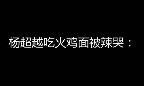 杨超越吃高估了自己火鸡面被麻木辣哭 脸了