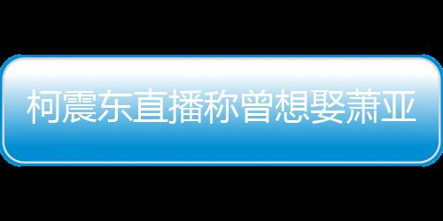 播称娶萧前任曝和亚轩原因东直曾想 自分手柯震