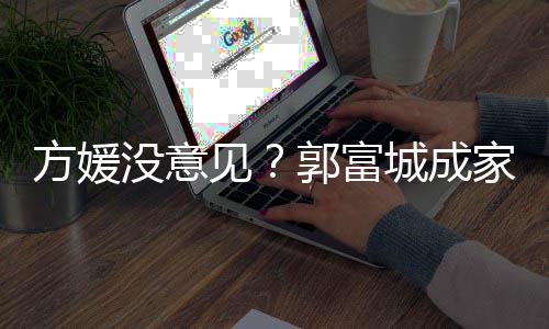 见家后纪人打理郭富给经没意仍将方媛城成财产