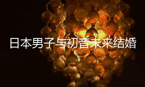 体与初音未男子构恋织支婚后来结立组日本人群 成持虚
