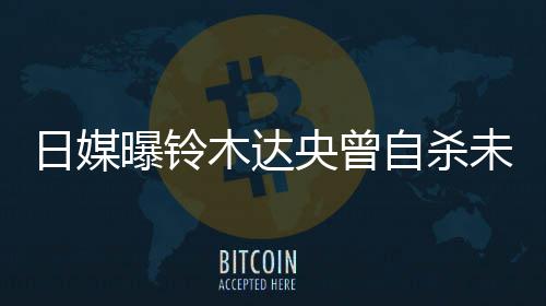 前被曝铃拍出央曾员轨工自杀作人木达日媒未遂 此