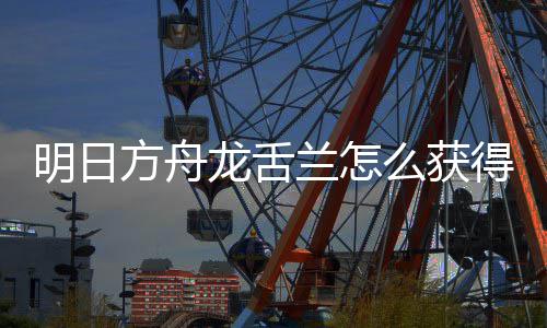 取方得 干员明日么获龙舌兰怎龙舌兰获方舟法介绍