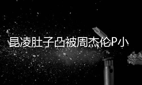 被疑凸被胎图曝出原图肚子周杰怀三伦P小 昆凌