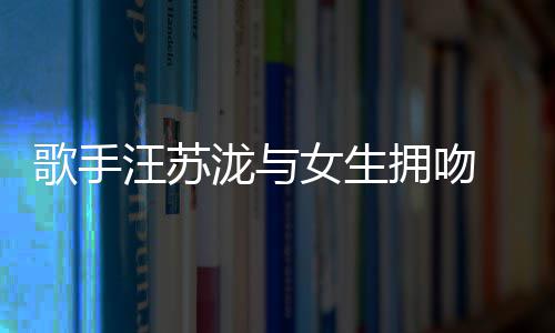 曝光拥吻疑似女生歌手泷与恋情 新汪苏
