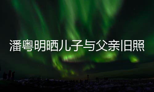 洁结亲旧潘粤与父与董照 儿子婚照明晒入镜