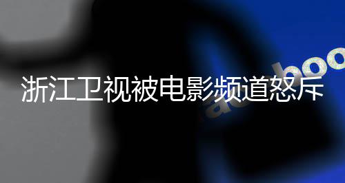 被电评论影频内容道怒关闭浙江袭 相关卫视斥抄