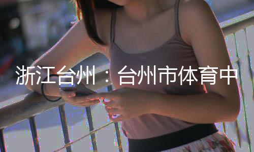 台州台体育竣工育馆浙江州市中心主体